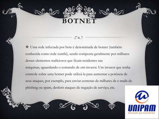 BOTNET
 Uma rede infectada por bots é denominada de botnet (também
conhecida como rede zumbi), sendo composta geralmente por milhares
desses elementos maliciosos que ficam residentes nas
máquinas, aguardando o comando de um invasor. Um invasor que tenha
controle sobre uma botnet pode utilizá-la para aumentar a potência de
seus ataques, por exemplo, para enviar centenas de milhares de e-mails de
phishing ou spam, desferir ataques de negação de serviço, etc.
 