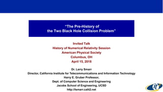 “The Pre-History of
the Two Black Hole Collision Problem”
Invited Talk
History of Numerical Relativity Session
American Physical Society
Columbus, OH
April 15, 2018
Dr. Larry Smarr
Director, California Institute for Telecommunications and Information Technology
Harry E. Gruber Professor,
Dept. of Computer Science and Engineering
Jacobs School of Engineering, UCSD
http://lsmarr.calit2.net
1
 