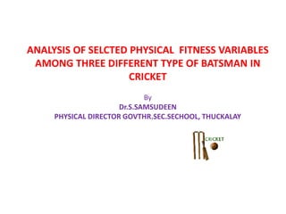 ANALYSIS OF SELCTED PHYSICAL FITNESS VARIABLES
AMONG THREE DIFFERENT TYPE OF BATSMAN IN
CRICKET
By
Dr.S.SAMSUDEEN
PHYSICAL DIRECTOR GOVTHR.SEC.SECHOOL, THUCKALAY
 