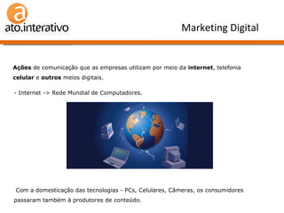 Ações  de comunicação que as empresas utilizam por meio da  internet , telefonia  celular  e  outros  meios digitais. Marketing Digital - Internet -> Rede Mundial de Computadores. - Com a domesticação das tecnologias - PCs, Celulares, Câmeras, os consumidores passaram também à produtores de conteúdo. 