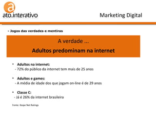 Verdade ou Mentira n.º 2 ?   A internet é coisa de molecada. E com grana. - Jogos das verdades e mentiras Marketing Digital A verdade ... Adultos predominam na internet Adultos na internet:   - 72% do público da internet tem mais de 25 anos Adultos e games:   - A média de idade dos que jogam on-line é de 29 anos Classe C:   - Já é 26% da internet brasileira Fonte: Ibope Net Ratings  