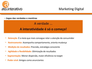 Verdade ou Mentira n.º 3 ? A grande vantagem da internet é a interatividade - Jogos das verdades e mentiras Marketing Digital A verdade ... A interatividade é só o começo! Retenção :  É o meio que mais consegue reter a atenção do consumidor Rastreamento :  Acompanha comportamento, orienta mudança Medição de resultados:  Precisão, estratégia consciente Agilidade e flexibilidade:  Otimização de resultados Segmentação:  Menor dispersão, maior eficiência no target Poder viral:  Amigos como anunciantes 
