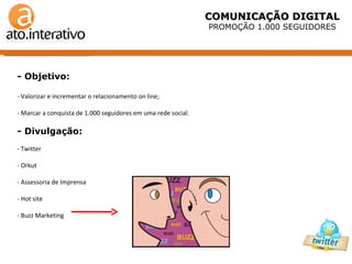 - Objetivo: - Valorizar e incrementar o relacionamento on line; Marcar a conquista de 1.000 seguidores em uma rede social. - Divulgação: Twitter Orkut Assessoria de Imprensa Hot site Buzz Marketing  COMUNICAÇÃO DIGITAL PROMOÇÃO 1.000 SEGUIDORES 