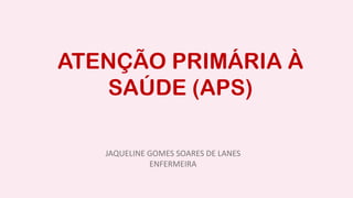 ATENÇÃO PRIMÁRIA À
SAÚDE (APS)
JAQUELINE GOMES SOARES DE LANES
ENFERMEIRA
 