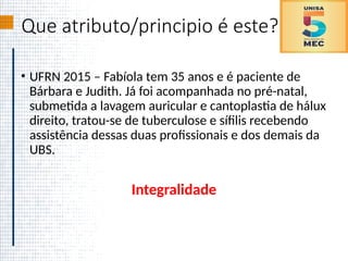 Que atributo/principio é este?
• UFRN 2015 – Fabíola tem 35 anos e é paciente de
Bárbara e Judith. Já foi acompanhada no pré-natal,
submetida a lavagem auricular e cantoplastia de hálux
direito, tratou-se de tuberculose e sífilis recebendo
assistência dessas duas profissionais e dos demais da
UBS.
Integralidade
 