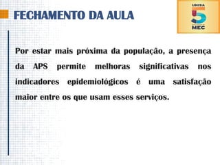 FECHAMENTO DA AULA
Por estar mais próxima da população, a presença
da APS permite melhoras significativas nos
indicadores epidemiológicos é uma satisfação
maior entre os que usam esses serviços.
 