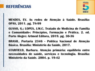 REFERÊNCIAS
MENDES, EV. As redes de Atenção à Saúde. Brasília:
OPAS, 2011. pg. 78-99
GUSSO, G.; LOPES, J.M.C. Tratado de Medicina de Família
e Comunidade-: Princípios, Formação e Prática. 2. ed.
Porto Alegre: Artmed Editora, 2019. pg. 30-36
BRASIL. Portaria 2346 - Política Nacional de Atenção
Básica. Brasília: Ministério da Saúde, 2017.
STARFIELD, Barbara. Atenção primária: equilíbrio entre
necessidades de saúde, serviços e tecnologia. Brasília:
Ministério da Saúde. 2004. p. 19-42
 