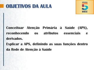 OBJETIVOS DA AULA
Conceituar Atenção Primária à Saúde (APS),
reconhecendo os atributos essenciais e
derivados.
Explicar a APS, definindo as suas funções dentro
da Rede de Atenção à Saúde
 