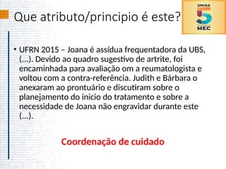 Que atributo/principio é este?
• UFRN 2015 – Joana é assídua frequentadora da UBS,
(...). Devido ao quadro sugestivo de artrite, foi
encaminhada para avaliação om a reumatologista e
voltou com a contra-referência. Judith e Bárbara o
anexaram ao prontuário e discutiram sobre o
planejamento do inicio do tratamento e sobre a
necessidade de Joana não engravidar durante este
(...).
Coordenação de cuidado
 