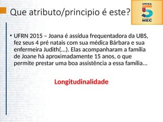 Que atributo/principio é este?
• UFRN 2015 – Joana é assídua frequentadora da UBS,
fez seus 4 pré natais com sua médica Bárbara e sua
enfermeira Judith(...). Elas acompanharam a família
de Joane há aproximadamente 15 anos, o que
permite prestar uma boa assistência a essa família...
Longitudinalidade
 