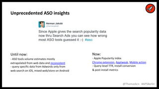 10
10
@Thomasbcn #APSBerlin
Unprecedented ASO insights
Until now:
- ASO tools volume estimates mostly
extrapolated from web data and inconsistent
- query specific data from Adwords only from
web search on iOS, mixed web/store on Android
Now:
- Apple Popularity index
Chrome extension, Apptweak, Mobile action
- Query-level TTR, install conversion
& post-install metrics
 