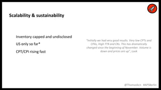 16
16
@Thomasbcn #APSBerlin
Scalability & sustainability
Inventory capped and undisclosed
US only so far*
CPT/CPI rising fast
“Initially we had very good results. Very low CPTs and
CPAs, High TTR and CRs. This has dramatically
changed since the beginning of November. Volume is
down and prices are up”, Look
 