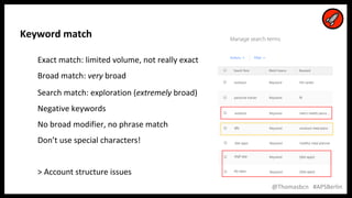 18
18
@Thomasbcn #APSBerlin
Keyword match
Exact match: limited volume, not really exact
Broad match: very broad
Search match: exploration (extremely broad)
Negative keywords
No broad modifier, no phrase match
Don’t use special characters!
> Account structure issues
 