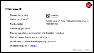 26
26
@Thomasbcn #APSBerlin
Other caveats
No creative testing
No bid modifier: I/O
No changelog
No bidding guidance
No post install data optimization or integrated reporting
No impression share / inventory insights
Search match keyword level reporting to MMP?
Impact on organic?! (Incipia)
 