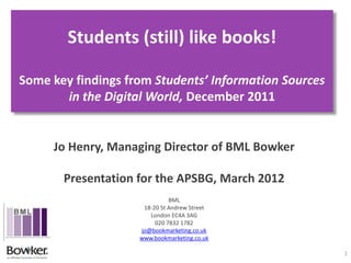 Students (still) like books!

Some key findings from Students’ Information Sources
       in the Digital World, December 2011


     Jo Henry, Managing Director of BML Bowker

       Presentation for the APSBG, March 2012
                              BML
                     18-20 St Andrew Street
                       London EC4A 3AG
                         020 7832 1782
                    jo@bookmarketing.co.uk
                    www.bookmarketing.co.uk

                                                       1
 