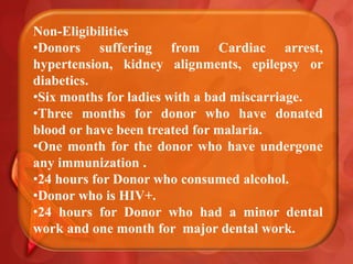 Non-Eligibilities
•Donors suffering from Cardiac arrest,
hypertension, kidney alignments, epilepsy or
diabetics.
•Six months for ladies with a bad miscarriage.
•Three months for donor who have donated
blood or have been treated for malaria.
•One month for the donor who have undergone
any immunization .
•24 hours for Donor who consumed alcohol.
•Donor who is HIV+.
•24 hours for Donor who had a minor dental
work and one month for major dental work.
 