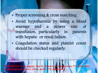 • Proper screening & cross matching
• Avoid hypothermia by using a blood
warmer and a slower rate of
transfusion, particularly in patients
with hepatic or renal failure.
• Coagulation status and platelet count
should be checked regularly.
REFERENCE: Leon shargel, Alan H. Mutnick, Alex publication, 7th edition, 2001-
comprehensive pharmacy review, pg367- 370, phildelphia
 