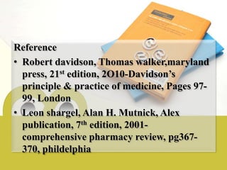 Reference
• Robert davidson, Thomas walker,maryland
press, 21st edition, 2O10-Davidson’s
principle & practice of medicine, Pages 97-
99, London
• Leon shargel, Alan H. Mutnick, Alex
publication, 7th edition, 2001-
comprehensive pharmacy review, pg367-
370, phildelphia
 