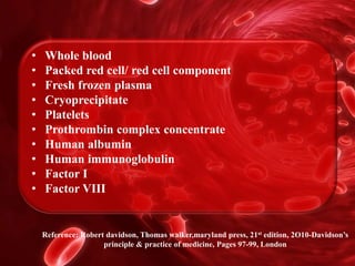 Reference: Robert davidson, Thomas walker,maryland press, 21st edition, 2O10-Davidson’s
principle & practice of medicine, Pages 97-99, London
• Whole blood
• Packed red cell/ red cell component
• Fresh frozen plasma
• Cryoprecipitate
• Platelets
• Prothrombin complex concentrate
• Human albumin
• Human immunoglobulin
• Factor I
• Factor VIII
 