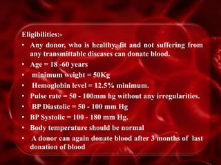 Eligibilities:-
• Any donor, who is healthy, fit and not suffering from
any transmittable diseases can donate blood.
• Age = 18 -60 years
• minimum weight = 50Kg
• Hemoglobin level = 12.5% minimum.
• Pulse rate = 50 - 100mm hg without any irregularities.
• BP Diastolic = 50 - 100 mm Hg
• BP Systolic = 100 - 180 mm Hg.
• Body temperature should be normal
• A donor can again donate blood after 3 months of last
donation of blood
 