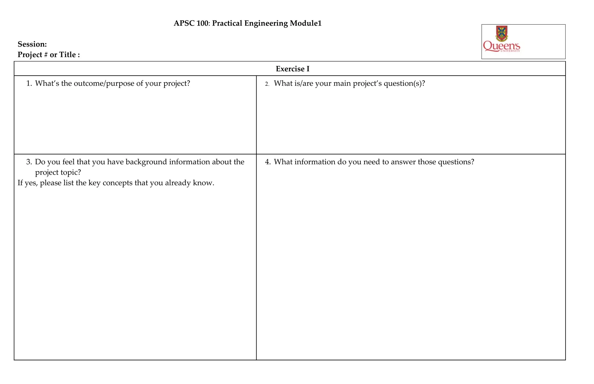 APSC 100: Practical Engineering Module1
Session:
Project # or Title :
Exercise I
1. What’s the outcome/purpose of your project? 2. What is/are your main project’s question(s)?
3. Do you feel that you have background information about the 4. What information do you need to answer those questions?
project topic?
If yes, please list the key concepts that you already know.