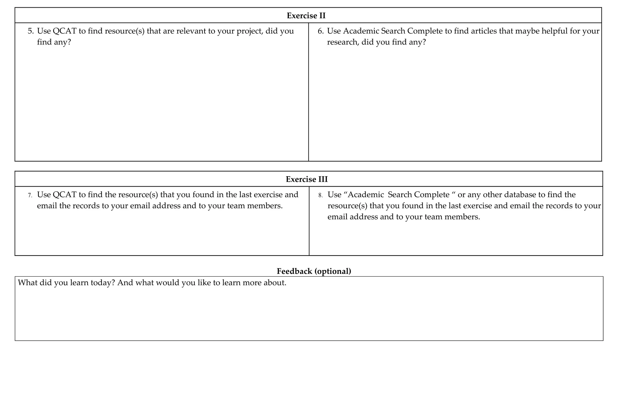 Exercise II
5. Use QCAT to find resource(s) that are relevant to your project, did you 6. Use Academic Search Complete to find articles that maybe helpful for your
find any? research, did you find any?
Exercise III
7. Use QCAT to find the resource(s) that you found in the last exercise and 8. Use “Academic Search Complete “ or any other database to find the
email the records to your email address and to your team members. resource(s) that you found in the last exercise and email the records to your
email address and to your team members.
Feedback (optional)
What did you learn today? And what would you like to learn more about.