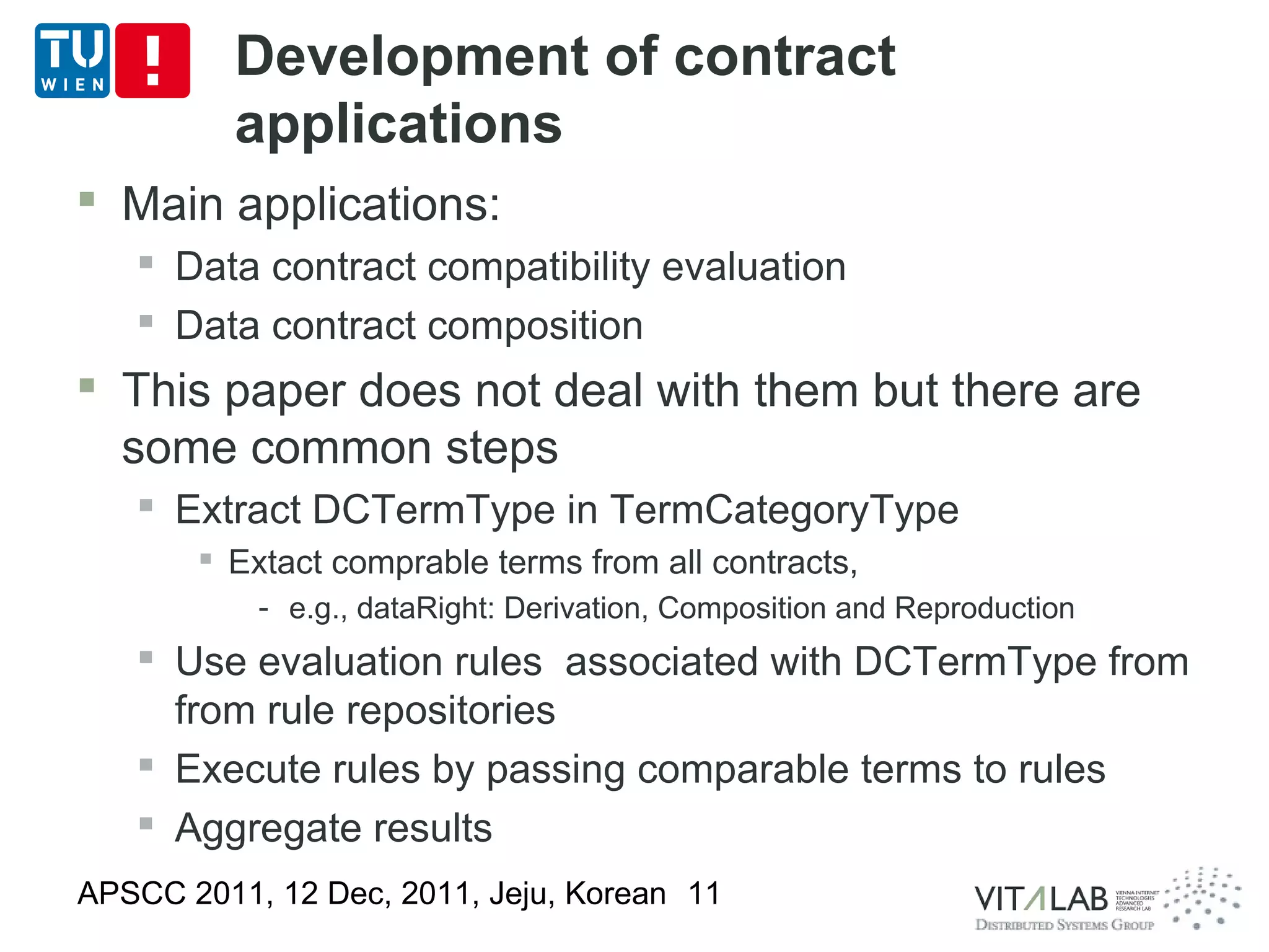 Development of contract
         applications
 Main applications:
    Data contract compatibility evaluation
    Data contract composition
 This paper does not deal with them but there are
  some common steps
    Extract DCTermType in TermCategoryType
        Extact comprable terms from all contracts,
           - e.g., dataRight: Derivation, Composition and Reproduction
    Use evaluation rules associated with DCTermType from
     from rule repositories
    Execute rules by passing comparable terms to rules
    Aggregate results
APSCC 2011, 12 Dec, 2011, Jeju, Korean 11
 