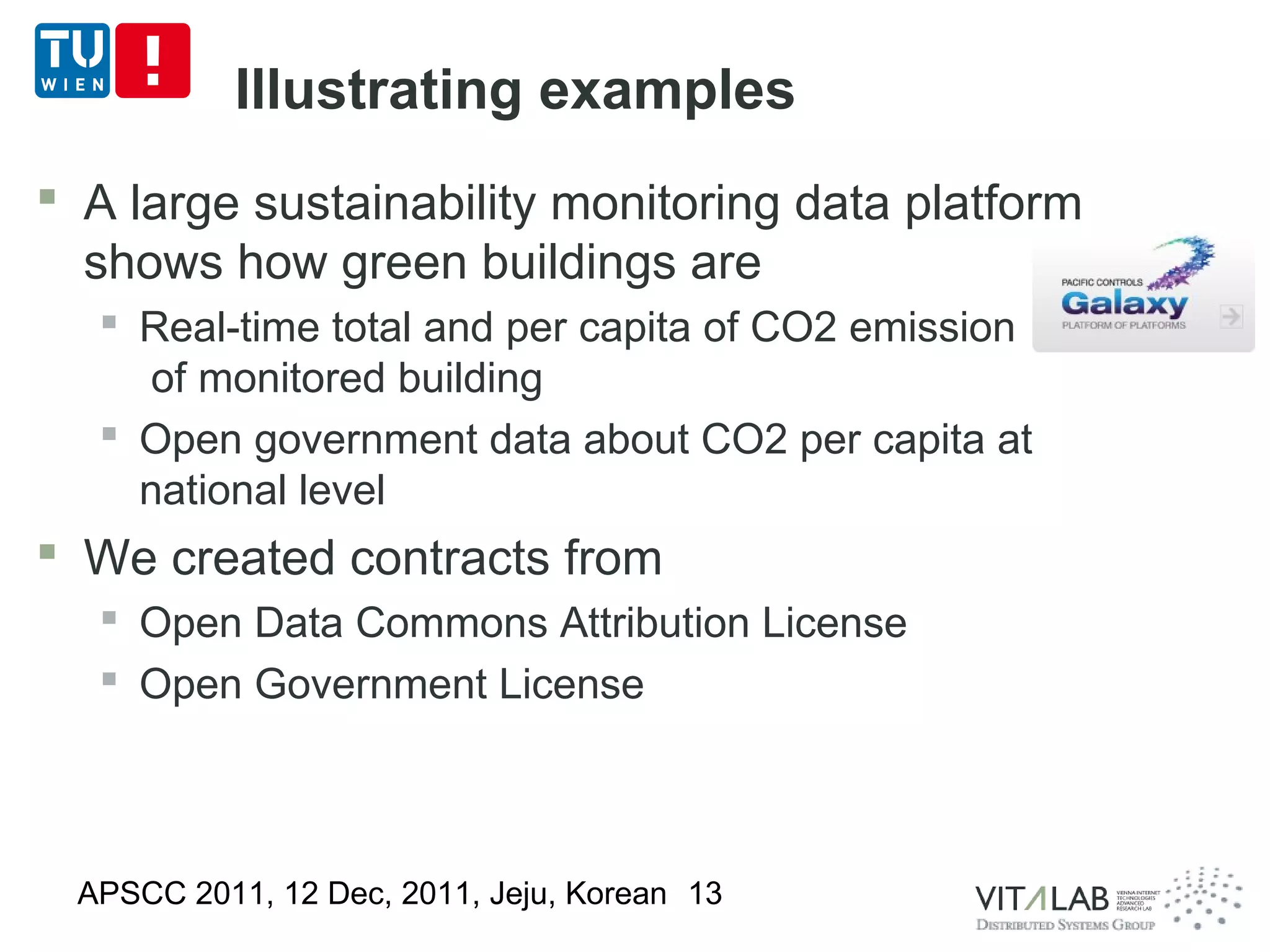 Illustrating examples
 A large sustainability monitoring data platform
  shows how green buildings are
   Real-time total and per capita of CO2 emission
     of monitored building
   Open government data about CO2 per capita at
    national level
 We created contracts from
   Open Data Commons Attribution License
   Open Government License



 APSCC 2011, 12 Dec, 2011, Jeju, Korean 13
 