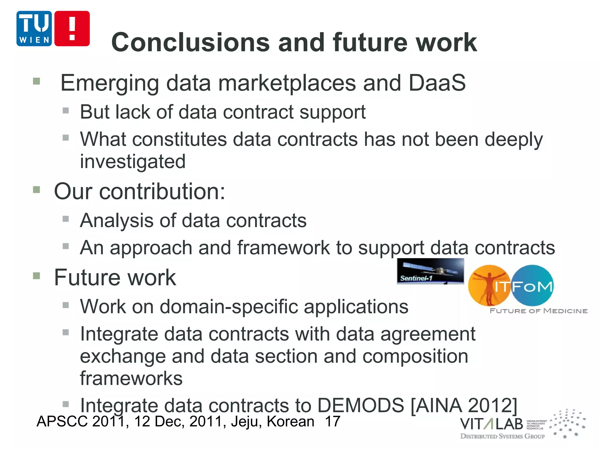 Conclusions and future work
 Emerging data marketplaces and DaaS
    But lack of data contract support
    What constitutes data contracts has not been deeply
     investigated
 Our contribution:
    Analysis of data contracts
    An approach and framework to support data contracts
 Future work
    Work on domain-specific applications
    Integrate data contracts with data agreement
     exchange and data section and composition
     frameworks
    Integrate data contracts to DEMODS [AINA 2012]
APSCC 2011, 12 Dec, 2011, Jeju, Korean 17
 