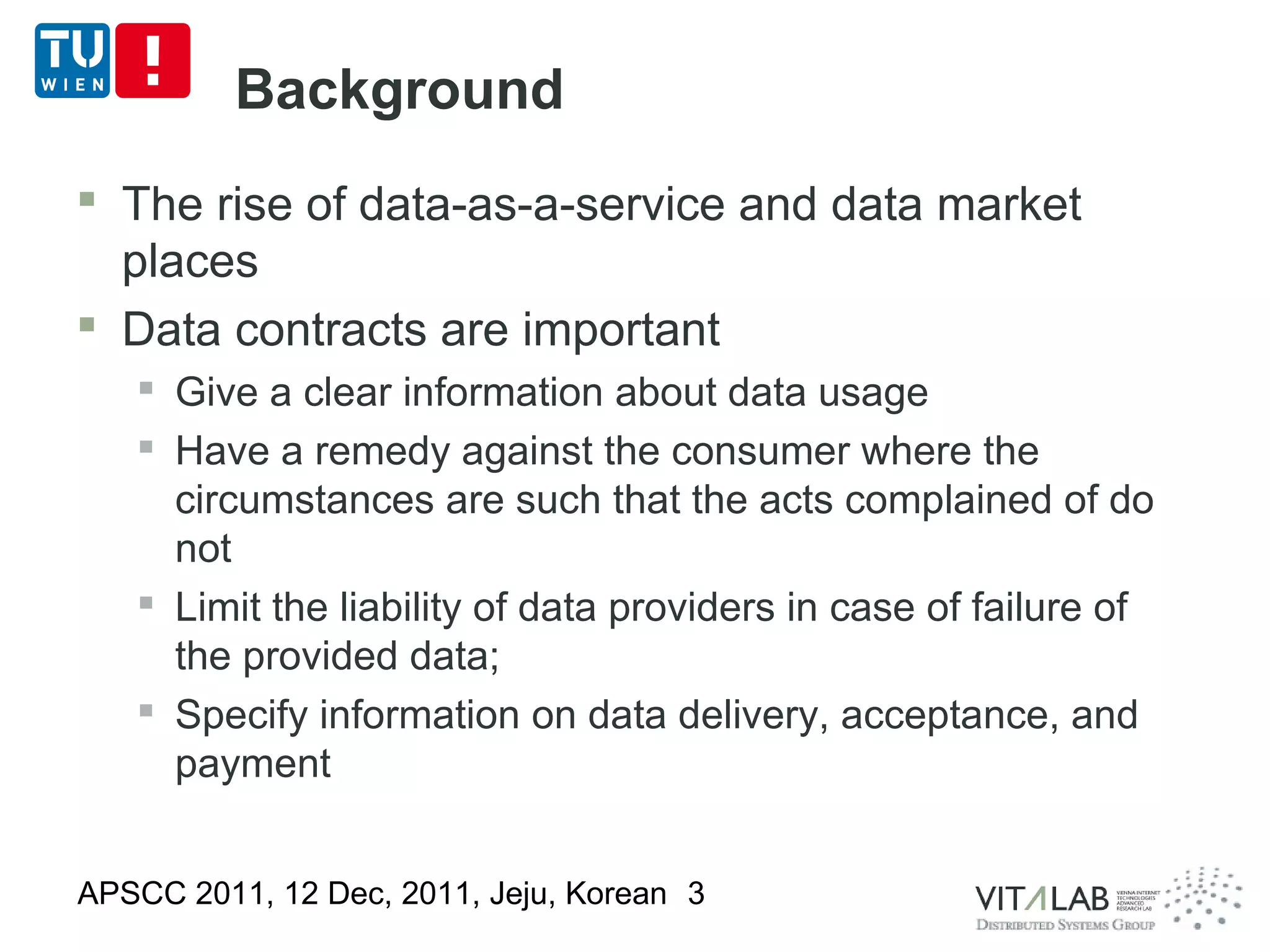 Background
 The rise of data-as-a-service and data market
  places
 Data contracts are important
    Give a clear information about data usage
    Have a remedy against the consumer where the
     circumstances are such that the acts complained of do
     not
    Limit the liability of data providers in case of failure of
     the provided data;
    Specify information on data delivery, acceptance, and
     payment


APSCC 2011, 12 Dec, 2011, Jeju, Korean 3
 