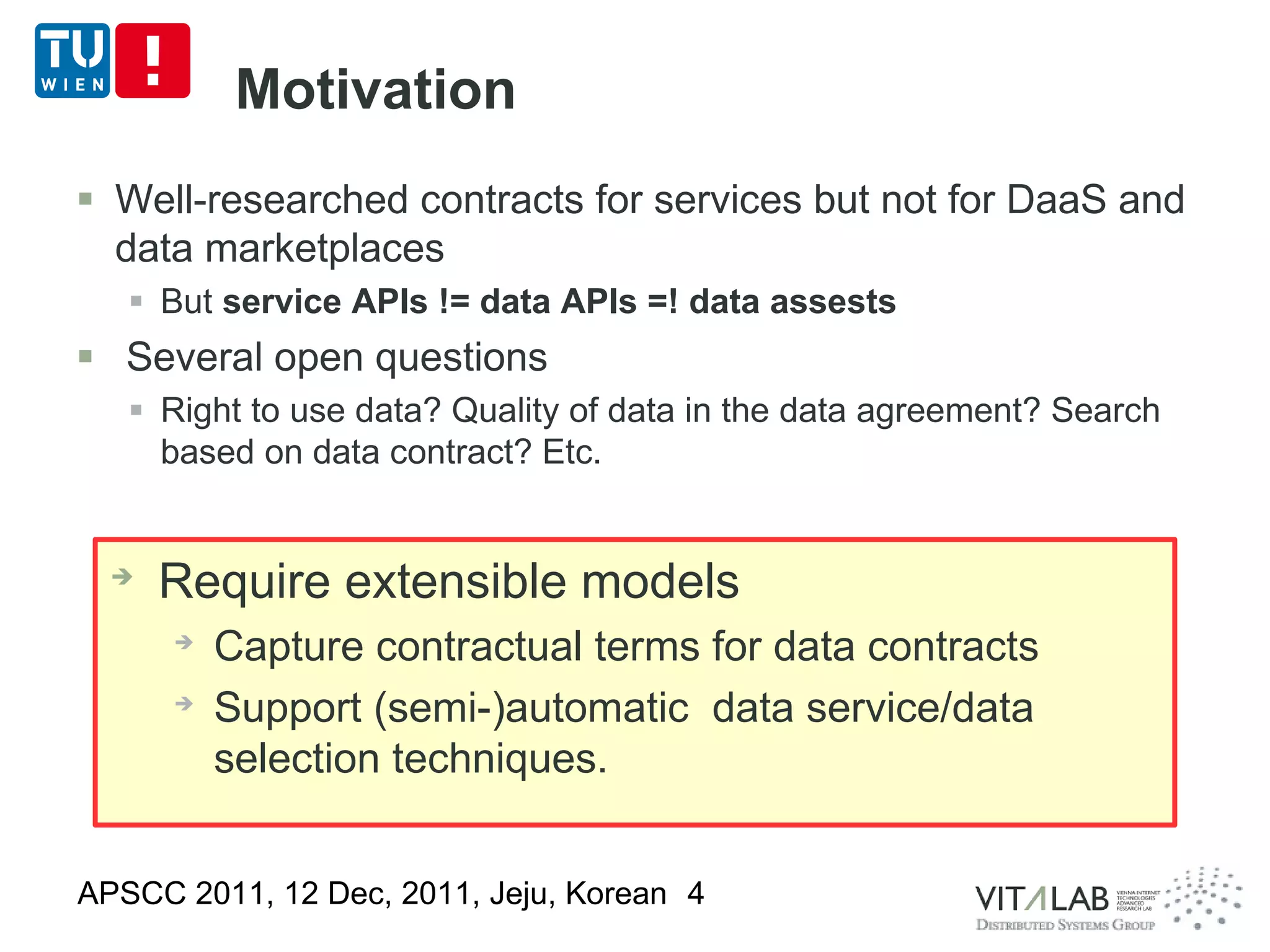 Motivation
 Well-researched contracts for services but not for DaaS and
  data marketplaces
    But service APIs != data APIs =! data assests
 Several open questions
    Right to use data? Quality of data in the data agreement? Search
     based on data contract? Etc.


  ➔
      Require extensible models
      ➔
          Capture contractual terms for data contracts
      ➔
          Support (semi-)automatic data service/data
          selection techniques.


APSCC 2011, 12 Dec, 2011, Jeju, Korean 4
 
