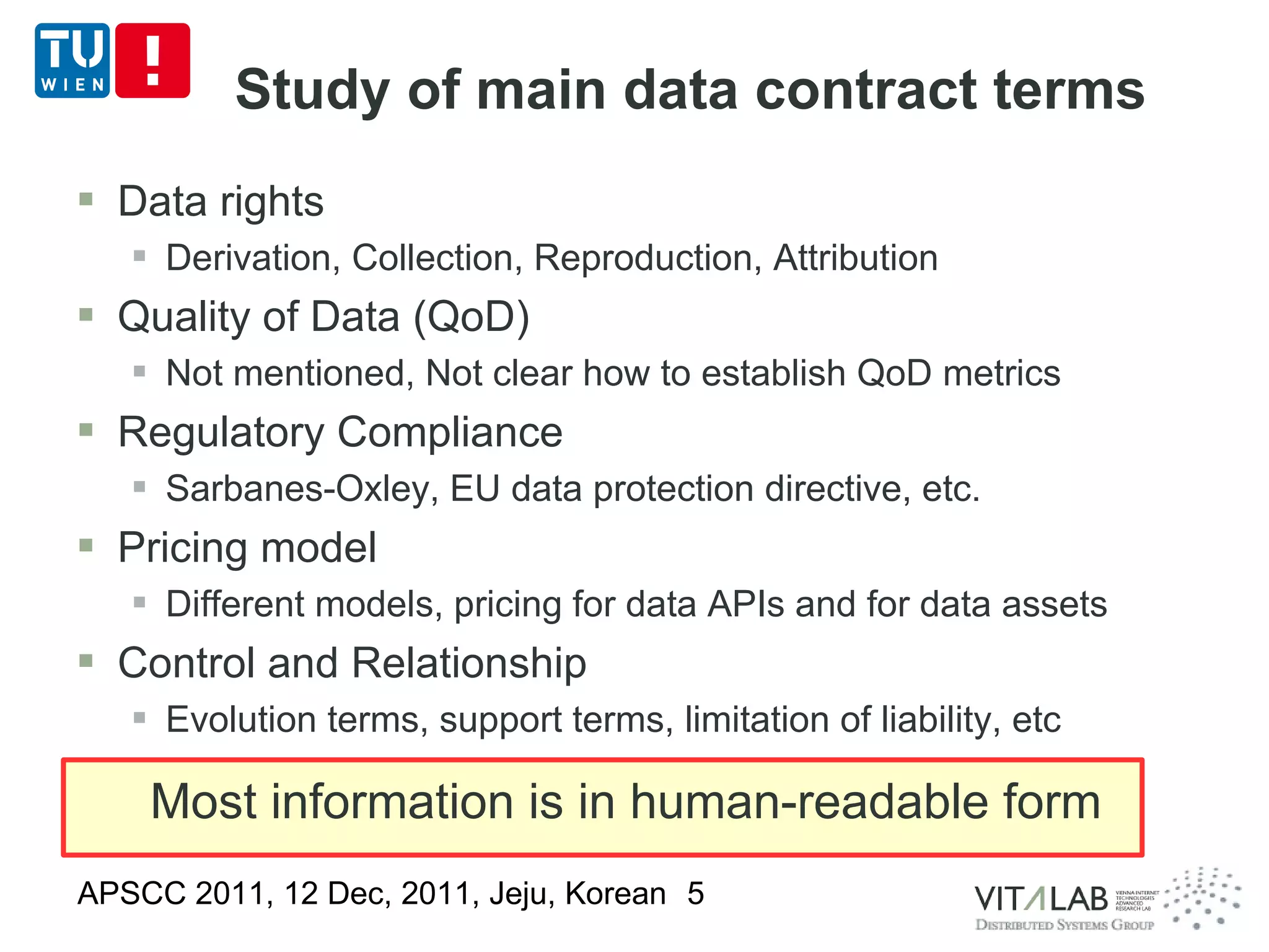 Study of main data contract terms
 Data rights
    Derivation, Collection, Reproduction, Attribution
 Quality of Data (QoD)
    Not mentioned, Not clear how to establish QoD metrics
 Regulatory Compliance
    Sarbanes-Oxley, EU data protection directive, etc.
 Pricing model
    Different models, pricing for data APIs and for data assets
 Control and Relationship
    Evolution terms, support terms, limitation of liability, etc

    Most information is in human-readable form
APSCC 2011, 12 Dec, 2011, Jeju, Korean 5
 