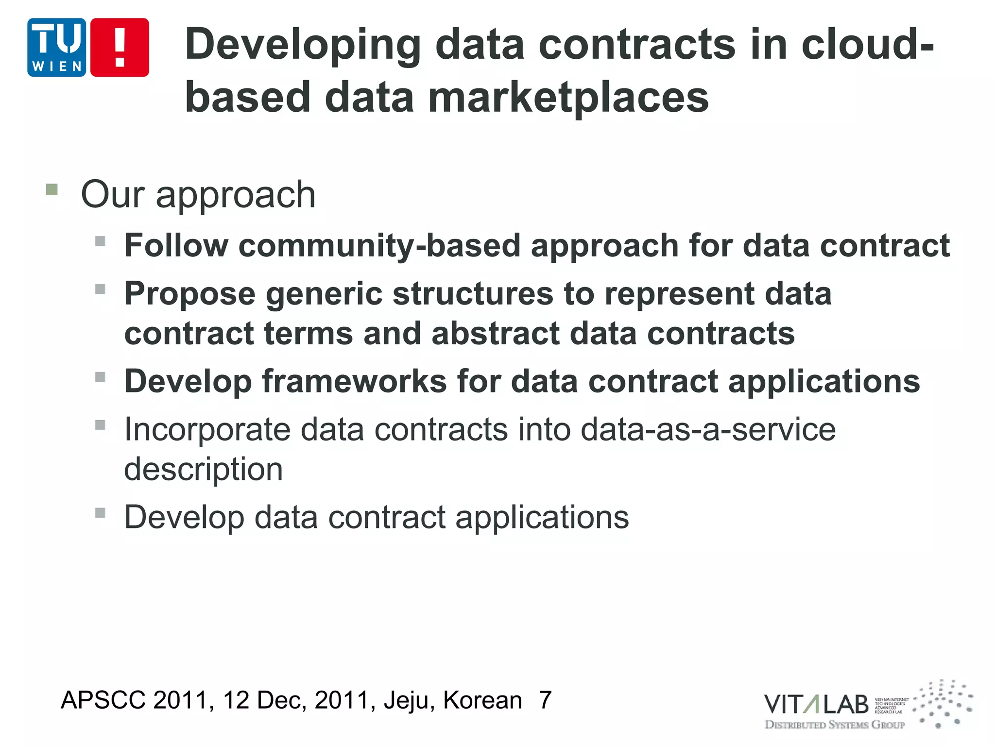 Developing data contracts in cloud-
          based data marketplaces

 Our approach
   Follow community-based approach for data contract
   Propose generic structures to represent data
    contract terms and abstract data contracts
   Develop frameworks for data contract applications
   Incorporate data contracts into data-as-a-service
    description
   Develop data contract applications




APSCC 2011, 12 Dec, 2011, Jeju, Korean 7
 