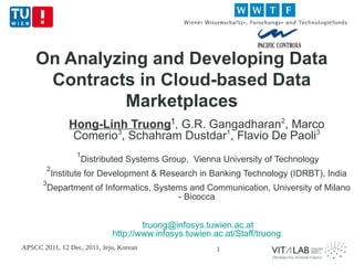 On Analyzing and Developing Data
     Contracts in Cloud-based Data
              Marketplaces
                Hong-Linh Truong1, G.R. Gangadharan2, Marco
                 Comerio3, Schahram Dustdar1, Flavio De Paoli3
                  1
                      Distributed Systems Group, Vienna University of Technology
        2
            Institute for Development & Research in Banking Technology (IDRBT), India
       3
           Department of Informatics, Systems and Communication, University of Milano
                                           - Bicocca


                                     truong@infosys.tuwien.ac.at
                             http://www.infosys.tuwien.ac.at/Staff/truong
APSCC 2011, 12 Dec, 2011, Jeju, Korean                  1
 