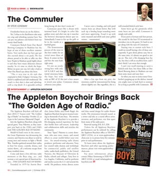 10  |  SceneNewspaper.com  | October 2016
FOOD & DRINK  //  BREWMASTER
BY STEVE LONSWAY
Octoberfest brews are on the shelves.
Yet, I refuse to let distributers take away
my crisp and refreshing summer beer. You
can pry my pilsners and Kolsch from my
sweaty dead hands.
Commuter Kolsch from One Barrel
Brewing Company in Madison has the
hype of one of those excellent summer
brews. Very rarely does my beer guy get
this excited about a six pack. He was
almost proud to be able to offer me this
beer. People in Madison speak highly about
it and they have many delicious choices
nearby. So it’s time to check the hype.
Before we pour one out, let’s take a look at
what One Barrel says about this brew.
“This is very true to the style that
originated in Koln (Cologne), Germany. Our
Kolsch is unfiltered and cold-conditioned. The
result is a beer that is clean and refreshing,
with a crisp finish. It is agreeable without
being boring; the beer lover’s session ale.”
Commuter pours like a dream with
minimal head. It’s bright in color like
golden straw and after one sip it matches
the brewery’s description almost spot on.
Immediately I want to fire up the grill, or
be in the stands at a
baseball game.
The fermentation
process of the yeast in
this beer makes for an
initial sweet blast of
flavor. It comes on fast
and hits the taste buds
right away.
It’s not an overly
strong beer with only
4.8 % A.B.V. and that
initial sweetness hides
the hops, but with
only an IBU of 22 this isn’t a beer meant
to wreck your palate. Commuter almost
enhances your palate.
I never crave a hotdog, and with good
reason, brats are always better. But with
each sip a hotdog keeps sounding more
and more appetizing. (Load it up with
some mustard and relish and some grilled
onions… mmmmmm)
After a few sips from my pint, the
sweetness could be misconstrued for being
almost slightly tart. But regardless, this is a
well-rounded Kolsch-style beer.
Some beers go for gimmicks while
some beers are just solid. Commuter is
simply rock solid.
If you aren’t a German style beer person,
this would be the beer I’d recommend to
introduce you to the genre. It’s hard to not
get along with the taste of Commuter.
Staying true to session style beer, I
could see myself having a few of these con-
sequently. It goes down plenty easy, but at
the same time, it’s almost too good to not
sip on. This isn’t a life changing beer for
me, but this is still an excellent brew, and I
don’t think I can stress that enough.
I can’t ever recall wanting to savor a
Kolsch-style beer, but those folks at One
Barrel Brewing down in Madison can sure
brew some mean and tasty beer.
So when you start to notice more Octo-
berfest’s popping up on the shelves, instead
you might want to hark back to summer
for as long as possible with Commuter.
The Commuter
ENTERTAINMENT //  APPLETON BOYCHOIR
The Appleton Boychoir will kick off
their 2016-17 Season with “The Golden
Age of Radio” on Saturday, October 22, at
4 pm in the Lawrence Memorial Chapel.
Join the Appleton Boychoir, along with
special guest, Tony Palermo, as they trans-
port you back to the 1930’s and 1940’s
with THE GOLDEN AGE OF RADIO. 
Model-A Ford’s were in the streets…
the Great Depression was devastating the
country, and America was about to send its
young men and women to fight a World
War.  Families gathered around their radios
to hear live music, comedy, drama, and
variety shows…all a welcome escape from
those troubled times.
Come and share a few old-time radio
moments as the Boys sing…act…and
recreate a very special part of American his-
tory…THE GOLDEN AGE OF RADIO.
Founded in 1979 by Austin Bon-
cher, James Heiks, and Frank Rippl, the
Appleton Boychoir has given musical train-
ing to thousands of area boys.  The mission
of the Appleton Boychoir is to provide a
life-changing musical experience for boys
that builds their self-esteem, leadership
and collaboration skills and enriches the
community.
Tony “Sparx” Palermo is a sonic show-
man, who uses voice, music, and sound
effects to create worlds before your very
ears.  An award-winning radio drama
producer, performer and educator, Tony
has created radio dramas and workshops
for commercial, public and satellite
radio, audio-book publishers, the United
Nations, the Museum of Television &
Radio, schools and colleges. Tony lives in
Los Angeles, California, and he performs
and teaches across the U.S. and around the
world.  He produces, writes, directs, scores
and does sound design for audio theatre
works. His orientation towards sound, as
a writer and also as a sound effects artist,
inventor, and performer, sets him apart
from many of his radio peers.
Reserved seating $10, $15, $20.
Tickets for all Appleton Boychoir
performances can be ordered: by calling
the Appleton Boychoir office at 920-955-
ABCI (2224), or at www.appletonboy-
choir.com or in person forty-five minutes
prior to each performance.
To learn more about the Appleton
Boychoir and other upcoming perfor-
mances, please visit www.appletonboy-
choir.com.
For more information, please
contact Hilary Armstrong at (920) 955-
ABCI (2224) or email info@appleton-
boychoir.com
The Appleton Boychoir Brings Back
“The Golden Age of Radio.”
 