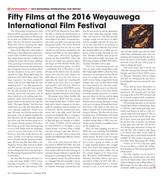 12  |  SceneNewspaper.com  | October 2016
ENTERTAINMENT //  2016 WEYAUWEGA INTERNATIONAL FILM FESTIVAL
The Weyauwega International Film
Festival will be returning November 9-12
to the Gerold Opera House in Weyauwega
for its sixth year of films from around the
globe. This year the festival, presented by
Wega Arts, will be screening fifty films
representing eighteen different countries.
Many of the films were either made in
Wisconsin or have Wisconsin connections.
GAGS THE CLOWN directed by Green
Bay’s Adam Krause has been credited with
starting the recent rash of clown sightings
while garnering international attention.
Adam posted mysterious and anonymous
pics of Gags the Clown on facebook which
was later revealed to be his clever market-
ing plan for Gags. When asked about his
experience with GAGS Adam stated “The
Gags experience has been completely
unreal. I did not have high hopes for that
marketing stunt. I was fully prepared for
people to not care. After all, I came up with
the idea after hearing of previous “clown
roaming” stories from years prior, most of
them turned out to be nothing more than
publicity stunts. And I honestly thought
people would see the pictures of Gags and
think, “This again? Boring.” And then they
would move on to the next thing. But the
exact opposite happened. People went
nuts. Of course, not all of the attention has
been great. A lot of negative backlash has
been directed at me for supposedly starting
this clown craze that has been going on in
the country. And the pressure of the short
film living up to the hype started getting
to me as well. People loved the marketing
stunt (or at least took notice of it), they
loved our clown but would they love the
movie. Luckily, we’ve had four screenings
now in October and the reception has been
great. We just won Best Short Film at the
Madtown Horror Film Festival in Madi-
son, WI and the cast and crew are very
much looking forward to screening Gags at
the Weyauwega International Film Festival
in November.”
The short film lives up to the hype; it is
a tense and creepy thriller. GAGS screens
Saturday, November 12 at 6:30pm fol-
lowed at 8pm by the indie sensation THE
LOVE WITCH, directed by Anna Biller.
The film is a loving ode and throwback to
the over the top melodramas and Hammer
horror films of the 1960’s. A beautiful love-
lorn witch casts spells on several men with
unexpected results. The LOVE WITCH
is a mesmerizing feast for the eyes with
colorful sets and costumes designed by the
director Anna Biller in true auteur fashion.
Some other Wisconsin highlights
include the film HALFWAY which tells
the story of a black man, played by Quin-
ton Aaron of THE BLIND SIDE, who,
recently released from prison, sets off to
a small family farm in Wisconsin to work
off some of the debt he owes his attorney,
whose sister runs the farm. Despite the
difficulties he faces he soon learns to
appreciate the simple and rewarding life
he finds on the farm. This is an original
and heartfelt, well told story filmed in
Montfort, Wisconsin. HALFWAY screens
Wednesday, November 9th at 8:15pm and
again on Saturday, November 12th at 4pm.
Weyauwega native Adam Zuehlke will
be returning to WIFF with his exciting
new thriller/horror short CURED which
deals with a family’s response to the after-
math of a pandemic that has stricken one
of their own. She has returned from quar-
antine, but is she really cured? This well
written and insightful film is a standout.
CURED screens Friday, November 11th
at 9pm and again on Saturday at 6:30pm.
On Friday, CURED will be followed
by OCCUPANTS at 10:30pm, a clever
‘found footage’ sci-fi story about a couple
who after starting a vegan diet, discover a
gateway to a parallel universe along with
parallel and frighteningly different versions
of themselves.
One of the most important films of
the festival is WRITTEN OFF. This well
crafted documentary tells the story of Matt
from northern Wisconsin who at the age of
seventeen became addicted to opioids after
being given a prescription from his doctor
for an ingrown toenail. The addiction leads
to a damaged life and eventually a heroin
addiction, which recurs while he is living
in Oshkosh. Matt kept a journal from the
time he was seventeen and the filmmakers
tell his story using these journals, family
films and interviews. This film provides
a unique insight into the life of an addict
and the struggles and fears he must face
on his own with little to no resources to
help him out of his addiction. Our society
has shunned addicts yet we allow our cor-
porate culture to keep churning out new
ones. This film is WIFF’s must see pic for
2016. Directed by Molly Herrmann, the
Wisconsin premiere of WRITTEN OFF is
Saturday, November 12th at 2pm.
This is an international festival and
there are many terrific foreign films on the
bill. Friday nights KRYO a short film from
Germany is an exciting Sci-Fi that tells the
story of a couple who awake after hun-
dred’s of years being cryogenically frozen
in hopes that a cure for their illness would
have been found by the time they awake.
The world they wake up to is not what they
had hoped for. ESEL, a short from Austria
screening Saturday afternoon, is a touch-
ing story about an old man and his aging
donkey. THE PROMISED BAND, a
documentary screening Thursday evening,
is the story of a group of friends from Israel
who form a fake band so that they can
make a ‘cultural’ visit to their friend who is
living in Palestine. The film tells the heart
breaking story of friendships and brutal
prejudices. These are just a few of the many
excellent foreign films at WIFF this year.
Check out the schedule at wegafilm.com to
see the complete list.
There are some engaging new docs at
WIFF this year including HAVEABABY
about a fertilization clinic that hosts an
online contest. The prize is that one couple
is to receive free in-vitro treatments. We
get to know a group of couples as well
as single hopeful mothers who struggle
with their hopes and disappointments
in their attempts to have a baby. One of
the couples happen to be from Green
Bay, Wisconsin. HAVEABABY screens
Thursday, November 10th at 7pm and is
preceded at 5:30pm by YOU SEE ME, a
touching and insightful look at a woman’s
attempt to come to terms with her father
and with their family’s past after the father
suffers from a debilitating stroke. This is an
inspiring and empowering film that docu-
ments the essence of the human condition
and seeks to face the past with courage in
order to change the future.
This year’s classic film is HUD, the
1963 film starring Paul Newman, Melvyn
Douglas and Patricia Neal. HUD screens
on Thursday, November 10th at 1:30pm
and will be introduced by the always
knowledgeable and entertaining Dr. Jack
Rhodes.
There will be many filmmakers in
attendance to talk about their films and
experiences. On Saturday after the 8pm
screening of the LOVE WITCH there will
be an awards reception with complimen-
tary light snacks, music and conversation!
All screenings take place at the historic
Gerold Opera House in Weyauwega. There
is a full bar, a light menu with soup, sand-
wiches and desserts as well as a full con-
cession stand with fresh popcorn. Plan to
spend the day at the Gerold and get your
fill of great movies and good food! Also,
for the first time in decades, the balcony
is once again open and there will also be a
new lounge open downstairs to hang out
and talk film. The Gerold is only about
a 25 minute drive West of the valley in
Weyauwega and is conveniently located off
of HWY 10. The Gerold is located at 136
East Main Street, Weyauwega, WI, 54983.
Tickets are $15 for a day pass, good
for any one film or a whole day of films.
Festival passes are $40 and are good for the
whole festival.
The full schedule can be found at
wegafilm.com. Festival passes and tickets
can also be found online and at the Book
Cellar in Waupaca and at Wega Motors in
Weyauwega. The box office can be reached
at 920-867-4888. See you at the Gerold!
Fifty Films at the 2016 Weyauwega
International Film Festival
 