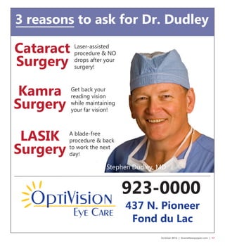 October 2016 | SceneNewspaper.com | 17
Kamra
Surgery
LASIK
Surgery
Cataract
Surgery
923-0000
Stephen Dudley, MD
Get back your
reading vision
while maintaining
your far vision!
A blade-free
procedure & back
to work the next
day!
Laser-assisted
procedure & NO
drops after your
surgery!
437 N. Pioneer
Fond du Lac
3 reasons to ask for Dr. Dudley
 