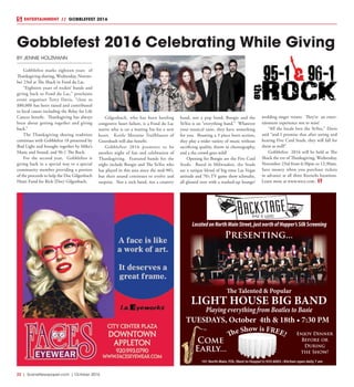 22  |  SceneNewspaper.com  | October 2016
ENTERTAINMENT // GOBBLEFEST 2016
BY JENNIE HOLZMANN
Gobblefest marks eighteen years of
Thanksgiving sharing, Wednesday, Novem-
ber 23rd at The Shack in Fond du Lac.
“Eighteen years of rockin’ bands and
giving back to Fond du Lac,” proclaims
event organizer Terry Davis, “close to
$80,000 has been raised and contributed
to local causes including the Relay for Life
Cancer benefit. Thanksgiving has always
been about getting together and giving
back.”
The Thanksgiving sharing tradition
continues with Gobblefest 18 presented by
Bud Light and brought together by Mike’s
Music and Sound, and 96-1 The Rock.
For the second year, Gobblefest is
giving back in a special way to a special
community member providing a portion
of the proceeds to help the Doc Gilgenbach
Heart Fund for Rick (Doc) Gilgenbach.
Gilgenbach, who has been battling
congestive heart failure, is a Fond du Lac
native who is on a waiting list for a new
heart. Kettle Moraine Trailblazers of
Greenbush will also benefit.
Gobblefest 2016 promises to be
another night of fun and celebration of
Thanksgiving. Featured bands for the
night include Boogie and The YoYoz who
has played in this area since the mid-90’s,
but their sound continues to evolve and
surprise. Not a rock band, not a country
band, not a pop band, Boogie and the
YoYoz is an “everything band.” Whatever
your musical taste, they have something
for you. Boasting a 3 piece horn section,
they play a wider variety of music without
sacrificing quality, throw in choreography,
and a the crowd goes wild!
Opening for Boogie are the Five Card
Studs. Based in Milwaukee, the Studs
are a unique blend of big-time Las Vegas
attitude and 70’s TV game show schmaltz,
all glossed over with a washed-up lounge/
wedding singer veneer.  They’re an enter-
tainment experience not to miss!
“All the locals love the YoYoz,” Davis
said “and I promise that after seeing and
hearing Five Card Studs, they will fall for
them as well!”
Gobblefest 2016 will be held at The
Shack the eve of Thanksgiving, Wednesday,
November 23rd from 6:30pm to 12:30am.
Save money when you purchase tickets
in advance at all three Kornelis locations.
Learn more at www.wtcx.com.
Gobblefest 2016 Celebrating While Giving
101 North Main, FDL (Next to Hopper’s) 933-6003 • Kitchen open daily 7 am
LocatedonNorthMainStreet,justnorthofHopper’sSilkScreening
The Talented & Popular
LIGHT HOUSE BIG BAND
Playing everything from Beatles to Basie
Enjoy Dinner
Before or
During
the Show!
Come
Early...
The Show is FREE!
Presenting...
TUESDAYS, October 4th & 18th • 7:30 PM
 