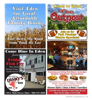 October 2016 | SceneNewspaper.com | 23
143 E. Main Street, Eden • 920-477-4030
Come Dine In Eden
featuring our famous
Friday
Fish Fry
Plus Chicken,
Shrimp, Wraps, Soups,
Sandwiches & More!
Visit Eden
for Great,
Affordable,
Family Dining
Just Down the Road
from Fond du Lac
Eden, WIBar & GrillBar & Grill Eden, WI
Come to Eden
Located just minutes from Fond du Lac
Hwy 45 N. Eden • 477-5700
Featuring our Friday Fish Dinner 11am-9pm
Haddock•Baked Fish• Shrimp Dinner
Plus Awesome Pizza Choices • Sandwiches
Wraps • Appetizers • Salads • Soups
Burgers • Kids Menu & More
Kitchen Open 7 Days a Week 11am-9pm
Join us for
Fall Packer
Game Specials!
 