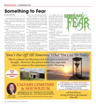 24  |  SceneNewspaper.com  | October 2016
ENTERTAINMENT // SOMETHING TO FEAR
BY BEN RODGERS
Green Bay Fear is back this year at 1050
Bond St. in Green Bay scaring those brave
enough to attend with a full-evening’s slate
of attractions.
Green Bay Fear is open from 7 to 10
p.m. every Thursday in October and from
7 to 11 p.m. Every Friday and Saturday in
October.
The event features four main attrac-
tions with a variety of sideshows.
Shawano Manor is the 1800s era
Victorian haunted house and contains
close to 30 individualized areas. The total
walkthrough time takes around 25 minutes
and you never know who or what will pop
out at any given time.
“We’ve got some state-of-the-art
technology in there,” said Dave Oshefsky,
event coordinator for Green Bay Fear. “The
whole show is controlled with computers.”
The lights create of mood for terror,
and every room is meticulously detailed.
“There are plenty of spirits inside,
and their performances are theatrically
perfected,” Oshefsky said “maintaining a
seamless theme throughout. There were
no ‘dead spaces’ and every inch is carefully
covered to heighten the feeling of walking
through a haunted mansion.”
The Twisted Trail is next at Green Bay
Fear.
This winding path takes people through
the a haunted woods.
“Some feral families roam those woods
and people are never sure what to expect,”
Oshefsky said. “The ghouls and the sets
throughout the trail were just as terrifying
as the actors inside the Haunted House.”
Mr. Jingles’ Funhouse is the third
attraction at Green Bay Fear.
This chainsaw-wielding clown dares
those brave enough to venture inside his
idea of what a fun house should be.
“If the parking attendant doesn’t warn
you,” Oshefsky said “or the
large horrific clown painting
outside doesn’t give it away,
the inside of this haunted
attraction is filled with blood
thirsty clowns. You twist
and turn throughout the
Funhouse all while trying to
escape the grasp of the mad-
dened actors.”
The final stop is the
Odditorium, an odd collec-
tion of freaky artifacts.
Green Bay Fear’s proceeds benefit the
Beja Shriners.
“It’s its own communal group and
acting troupe of haunters and we develop
some fellowship and teach other art, or
makeup or costumes or set design,” he
said. “But we’re also taking kids and teach-
ing them skills and assigning them roles of
responsibility, and we help them through
the different roles.”
It takes between 80 and 100 volunteers
a night to make for a successful evening at
Green Bay Fear with a group of 50 core
volunteers that help build and maintain
Green Bay Fear for months at a time as
the attraction is ever evolving from year to
year.
Regular admission is $20 and fast-pass
admission is $30. Tickets can be purchased
online at www.greenbayfear.com or at the
event.
Something to Fear
A non profit Christian Assoication of lot and crypt owners
See Our New Mausoleum Addition
686 Fond du Lac Ave. • Fond du Lac, WI • 923-2202
calvaryfdl@gmail.com • www.calvarycemeteryfdl.com
Judine Lange
General Manager
CALVARY CEMETERY
& MAUSOLEUM
All Faiths Welcome!
Serving the Fond du Lac Community
Since 1889
“Don’t Put Off Till Tomorrow What You Can Do Today”
This is a phrase we often hear, but don’t give it much real
thought. However, this phrase holds true, especially
when it comes to the importance of Pre-Planning.
MAKE
AN
APPOINTMENT
TODAY
Call Judine at (920) 923-2202
for a no-obligation tour, answers to questions
about pre-planning, and an explanation
of all your burial options.
Affordable NO INTEREST payment plans available.
 