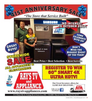 October 2016 | SceneNewspaper.com | 29
“The Store that Service Built”
33 S. Pioneer Rd. (E. Frontage Rd. & Forest Ave.), FDL • 924-6000 • Mon & Fri 9-8, Tues - Thurs 9-6, Sat 9-5
www.raystvappliances.com
Our Great Inventory allows for
SAME DAY DELIVERY
Like us on
Facebook
41st ANNIVERSARY Sale
NO Interest
Til October 2017!
Great
Buys!
COMECELEBRATEWITH US!
Michael & Amie
Schwarze
STOREWIDE
SALE
ALL APPLIANCES &
ELECTRONICS!
Best Price • Best Selection • Best Service
Don’t
Miss the
Biggest Event
of the Year!
REGISTER TO WIN
60” SMART 4K
ULTRA HDTV!
 