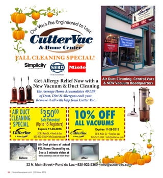 34  |  SceneNewspaper.com  | October 2016
O ur Vac’s Are Engineered to Las
t
32 N. Main Street • Fond du Lac • 920-922-3360 • info@cuttervac.com
FALL CLEANING SPECIAL!
Get Allergy Relief Now with a
New Vacuum & Duct Cleaning
The Average Home Accumulates 40 LBS
of Dust, Dirt & Allergens each year.
Remove it all with help from Cutter Vac.
Air Duct picture of actual
FDL Home Cleaned by us.
See a 3 minute video at
www.cuutervac.com/air-duct-dryer
Before After
Air Duct Cleaning, Central Vacs
& NEW Vacuum Headquarters
Expires 11-28-2016Expires 11-28-2016
10% OFF
ALL VACUUMS
 