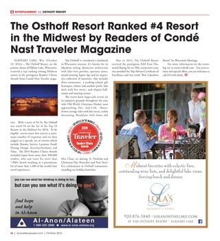 36  |  SceneNewspaper.com  | October 2016
ENTERTAINMENT // OSTHOFF RESORT
ELKHART LAKE, Wis. (October
19, 2016) – The Osthoff Resort, on the
pristine shores of Elkhart Lake, Wisconsin,
received a top ranking among Midwest
resorts in the prestigious Readers’ Choice
Awards from Condé Nast Traveler maga-
zine. With a score of 94.76, The Osthoff
was voted #4 on the list of the Top 10
Resorts in the Midwest for 2016. To be
eligible, resorts must first receive a mini-
mum number of responses and are then
judged on a specific set of criteria which
include: Rooms, Service, Location, Food/
Dining, Design, Activities/Facilities, and
Value. The 2016 Readers’ Choice Awards
included input from more than 300,000
readers, who cast votes for more than
7,000+ hotels resulting in a preeminent
list of more than 1,400 of the world’s best
travel experiences.
The Osthoff is considered a landmark
in Wisconsin tourism. It’s known for its
lakeshore setting, distinctive architecture
with lake-view porches, spacious suites,
award-winning Aspira Spa and an impres-
sive collection of amenities that includes
three restaurants, a cooking school, gift
boutiques, indoor and outdoor pools, lake
deck with live music, and elegant ball-
rooms and meeting venues.
The resort hosts large-scale events on
its expansive grounds throughout the year,
with Old World Christmas Market soon
approaching, Dec. 2nd-11th. Horse-
drawn carriage rides with hot cocoa, cookie
decorating, Breakfasts with Santa and
Mrs. Claus, ice skating, St. Nicholas and
Christmas Day Brunches and New Year’s
Eve celebrations in Osthoff restaurants,
rounding out holiday festivities.
Also in 2016, The Osthoff Resort
received the prestigious AAA Four Dia-
mond Rating for its 18th consecutive year,
was awarded the Trip Advisor Certificate of
Excellence and was voted “Best Lakeshore
Resort” by Wisconsin Meetings.
For more information on the resort,
log on to www.osthoff.com. For reserva-
tions and special offers, you are welcome to
call 855.656.6836.
The Osthoff Resort Ranked #4 Resort
in the Midwest by Readers of Condé
Nast Traveler Magazine
920.876.5840 •lolasonthelake.com
at the osthoff resort • elkhart lake
lola’son the lake
restaurant and lounge
idwest favorites with eclectic fare,
outstanding wine lists, and delightful lake views.
Serving lunch and dinner.
M
 