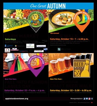 October 2016 | SceneNewspaper.com | 39
One Great AUTUMN
appletondowntown.org #onegreatplace
Saturdays
COLLEGE AVENUE, 8 a.m. – 12:30 p.m. • thru October
INSIDE CITY CENTER, 9 a.m. – 12:30 p.m. • November thru May
WIC/EBT cards
accepted
FARM MARKET Saturday, October 15 • 1 – 4:30 p.m.
LIMITED NUMBER OF TICKETS on sale starting October 1
Tickets: $20 each • Call (920) 954-9112 or at
appletondowntown.org
SOUP WALK
8th Annual
Sponsored by:
Saturday, October 22 • 9 a.m. – 4 p.m.
Tickets on sale now: $15 each • Visit website for ticket outlets
FALL INTO FASHION
LADIES DAY
New This Year:
Saturday, October 22 • 2:30 – 6:30 p.m.
Tickets on sale now: $20 each • Visit website for ticket outlets
DOWNTOWN APPLETON
CRAFT BEER WALK
New This Year:
 
