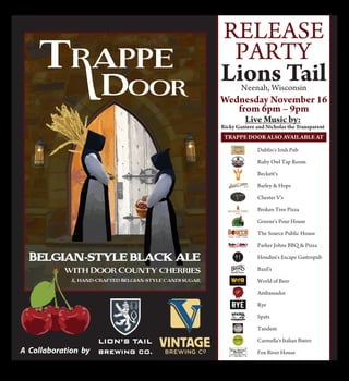 RELEASE
PARTY
Dublin's Irish Pub
Ruby Owl Tap Room
Beckett's
Barley & Hops
Chester V's
Broken Tree Pizza
Greene's Pour House
The Source Public House
Parker Johns BBQ & Pizza
Houdini's Escape Gastropub
Bazil's
World of Beer
Ambassador
Rye
Spats
Tandem
Carmella's Italian Bistro
Fox River House
Lions TailNeenah, Wisconsin
Wednesday November 16
from 6pm – 9pm
Live Music by:
Ricky Ganiere and Nicholas the Transparent
T PPE DOOR ALSO AVAILABLE AT
 
