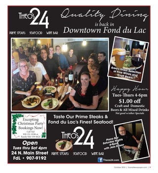 October 2016 | SceneNewspaper.com | 9
Quality Dining
is back in
Downtown Fond du Lac
Taste Our Prime Steaks &
Fond du Lac’s Finest Seafood!
Open
Tues thru Sat 4pm
24 N. Main Street
FdL • 907-9192
Piano Bar
Saturday Nights
6-9pm
with Jess Ellison
Area’s finest Selection
of Fine Wines andCraft Beers
Happy Hour
Tues-Thurs 4-6pm
$1.00 off
Craft and Domestic
Beers & All Mixed Drinks
Not good w/other Specials
Theos24.com
Excepting
Christmas Party
Bookings Now!
Call Ted
920-251-9188 or
Randy 920-539-0624
 