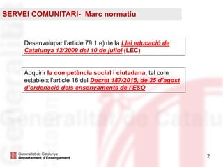 22
Adquirir la competència social i ciutadana, tal com
estableix l’article 16 del Decret 187/2015, de 25 d’agost
d’ordenació dels ensenyaments de l’ESO
Desenvolupar l’article 79.1.e) de la Llei educació de
Catalunya 12/2009 del 10 de juliol (LEC)
SERVEI COMUNITARI- Marc normatiu
 