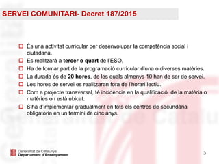 33
 És una activitat curricular per desenvolupar la competència social i
ciutadana.
 Es realitzarà a tercer o quart de l’ESO.
 Ha de formar part de la programació curricular d’una o diverses matèries.
 La durada és de 20 hores, de les quals almenys 10 han de ser de servei.
 Les hores de servei es realitzaran fora de l’horari lectiu.
 Com a projecte transversal, té incidència en la qualificació de la matèria o
matèries on està ubicat.
 S’ha d’implementar gradualment en tots els centres de secundària
obligatòria en un termini de cinc anys.
SERVEI COMUNITARI- Decret 187/2015
 