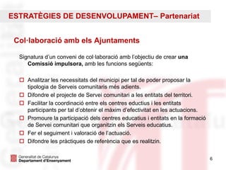 6
Col·laboració amb els Ajuntaments
Signatura d’un conveni de col·laboració amb l’objectiu de crear una
Comissió impulsora, amb les funcions següents:
 Analitzar les necessitats del municipi per tal de poder proposar la
tipologia de Serveis comunitaris més adients.
 Difondre el projecte de Servei comunitari a les entitats del territori.
 Facilitar la coordinació entre els centres eductius i les entitats
participants per tal d’obtenir el màxim d’efectivitat en les actuacions.
 Promoure la participació dels centres educatius i entitats en la formació
de Servei comunitari que organitzin els Serveis educatius.
 Fer el seguiment i valoració de l’actuació.
 Difondre les pràctiques de referència que es realitzin.
ESTRATÈGIES DE DESENVOLUPAMENT– Partenariat
 