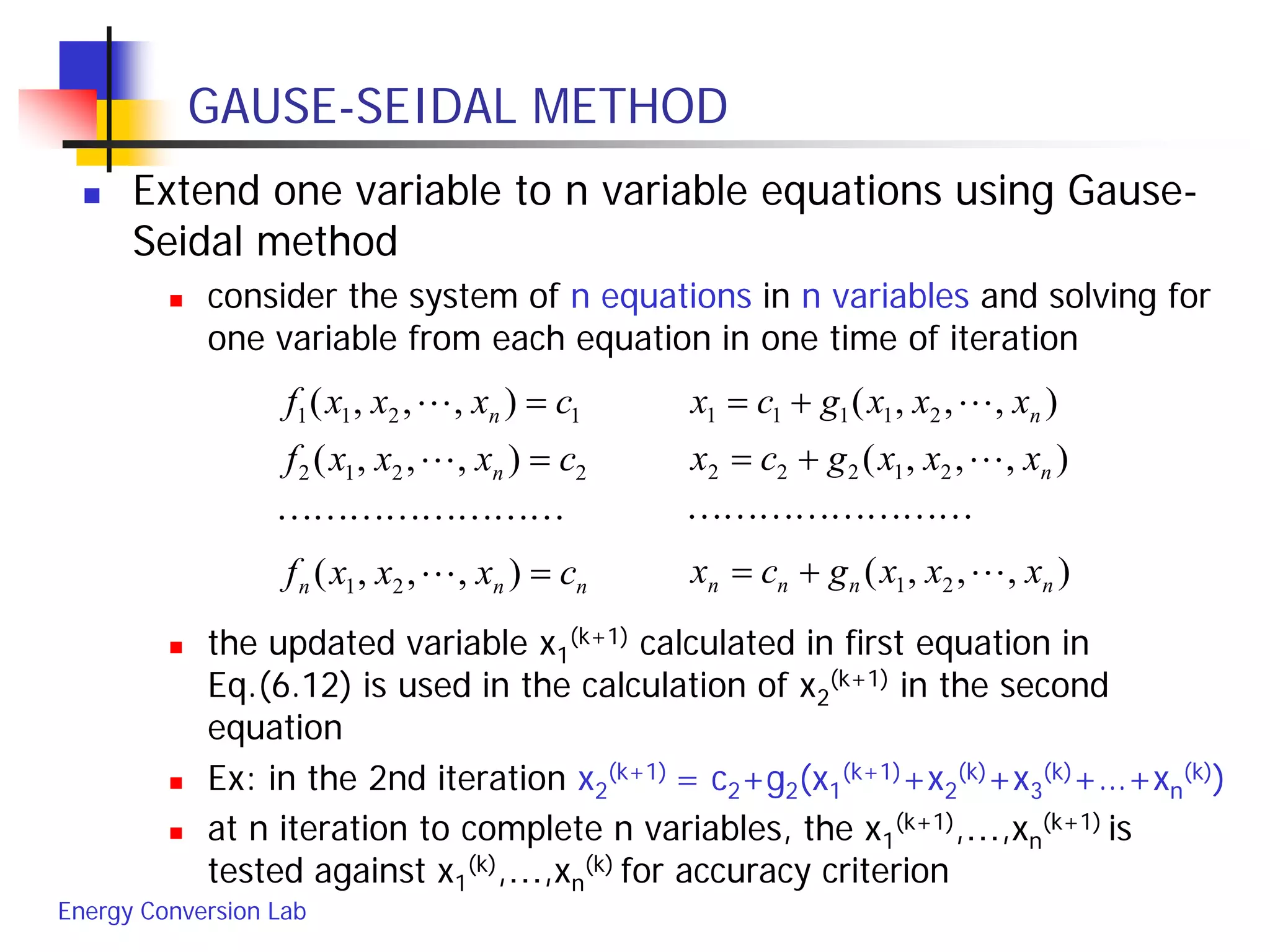 Energy Conversion Lab
GAUSE-SEIDAL METHOD
 Extend one variable to n variable equations using Gause-
Seidal method
 consider the system of n equations in n variables and solving for
one variable from each equation in one time of iteration
 the updated variable x1
(k+1) calculated in first equation in
Eq.(6.12) is used in the calculation of x2
(k+1) in the second
equation
 Ex: in the 2nd iteration x2
(k+1) = c2+g2(x1
(k+1)+x2
(k)+x3
(k)+…+xn
(k))
 at n iteration to complete n variables, the x1
(k+1),…,xn
(k+1) is
tested against x1
(k),…,xn
(k) for accuracy criterion
nnn
n
n
cxxxf
cxxxf
cxxxf
=
=
=
),,,(
),,,(
),,,(
21
2212
1211




),,,(
),,,(
),,,(
21
21222
21111
nnnn
n
n
xxxgcx
xxxgcx
xxxgcx




+=
+=
+=
 